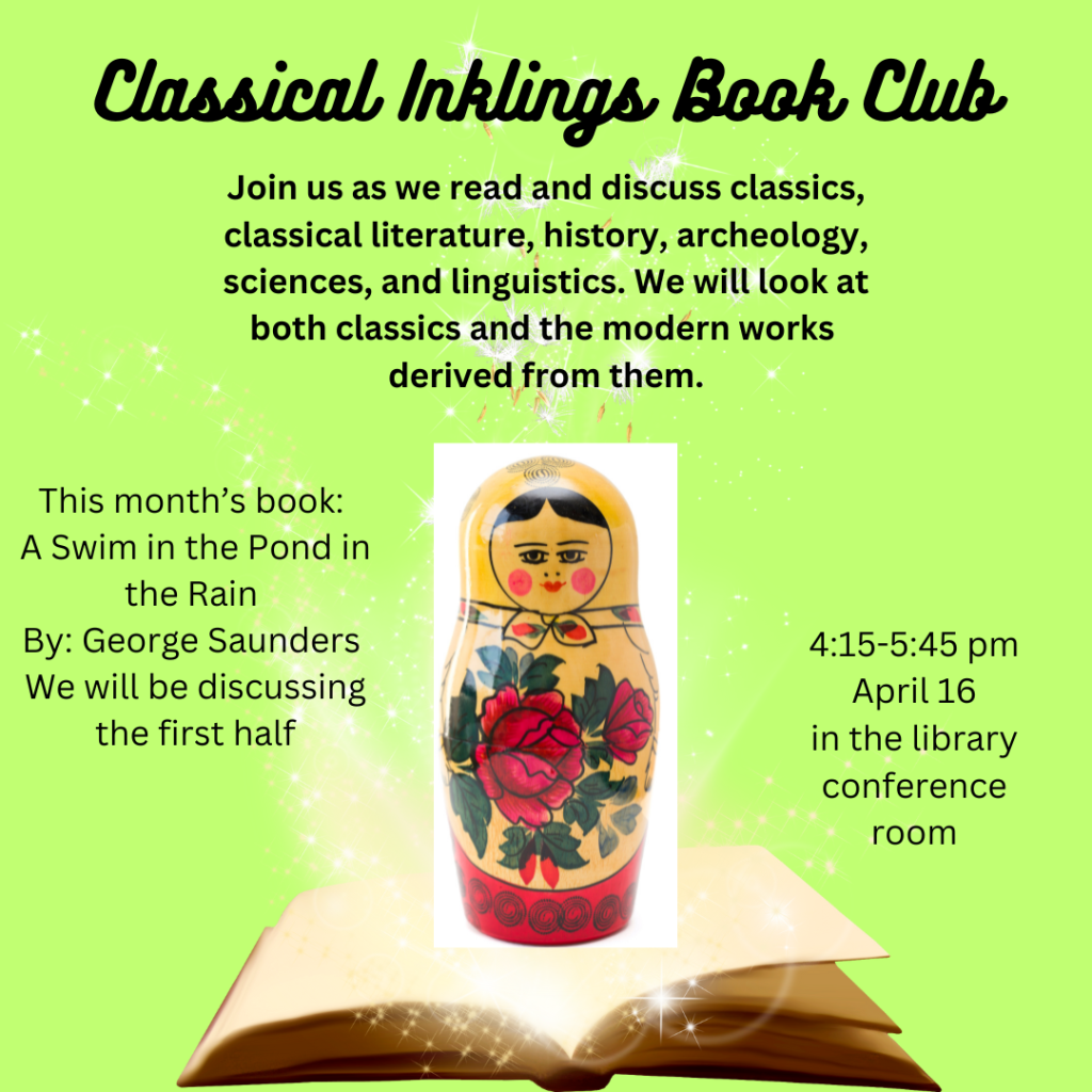 We are pleased to invite you to join the Classical Inklings Book Club, where we delve into the realm of classical literature, history, archeology, sciences, and linguistics. Our discussions will encompass both timeless classics and modern works inspired by them. For our April meeting, we will be reading 'A Swim in the Pond in the Rain' by George Saunders, focusing on the first half. Please mark your calendars for April 16, from 4:15 pm to 5:45 pm, we will be in the library conference room.