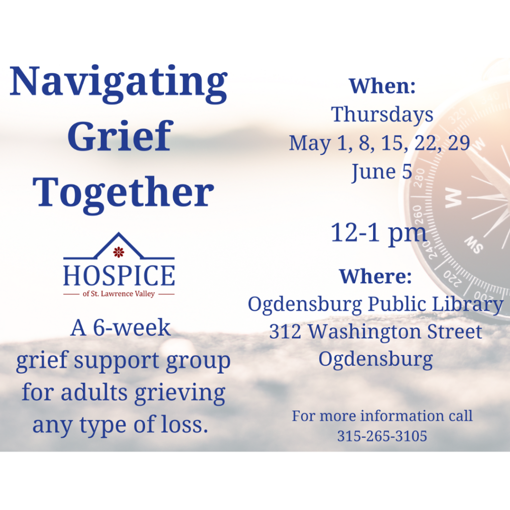 The Ogdensburg Public Library, in partnership with Hospice of St. Lawrence Valley, will offer a 6-week grief support group for adults grieving any type of loss. This will take place on Thursdays, starting in May and going into June, from noon to 1 pm. The dates are May 1, 8, 15, 22, 29, and June 5. Info: Ogdensburg Public Library, ogdlib@ncls.org, 315-393-4325 .